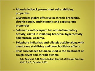 Albezzia lebbeck posses mast cell stabilizing properties Glycyrrhiza glabra effective in chronic bronchitis, chronic cough, antihistamnic and expectorant properties Solanum xanthocarpum has anti-inflammatory activity, useful in inhibiting bronchial hyperactivity and mucosal oedema.  Tylophora indica has anti-allergic activity along with membrane stabilizing and bronchodilator effects.  Rhus succedanea has been used in the treatment of cough, fever and chronic asthma S.C. Agarwal, R.H. Singh, Indian Journal of Clinical Practice Vol.12 N.5, October 2001 