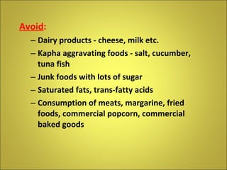 Avoid : Dairy products - cheese, milk etc. Kapha aggravating foods - salt, cucumber, tuna fish Junk foods with lots of sugar Saturated fats, trans-fatty acids Consumption of meats, margarine, fried foods, commercial popcorn, commercial baked goods 