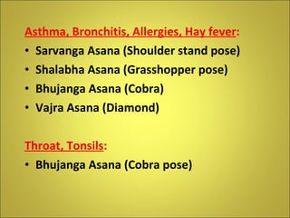 Asthma, Bronchitis, Allergies, Hay fever :  Sarvanga Asana (Shoulder stand pose) Shalabha Asana (Grasshopper pose) Bhujanga Asana (Cobra) Vajra Asana (Diamond) Throat, Tonsils :   Bhujanga Asana (Cobra pose) 