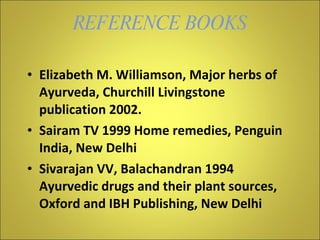 REFERENCE BOOKS Elizabeth M. Williamson, Major herbs of Ayurveda, Churchill Livingstone publication 2002. Sairam TV 1999 Home remedies, Penguin India, New Delhi Sivarajan VV, Balachandran 1994 Ayurvedic drugs and their plant sources, Oxford and IBH Publishing, New Delhi 