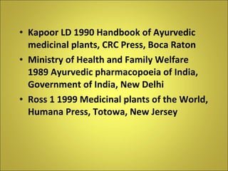 Kapoor LD 1990 Handbook of Ayurvedic medicinal plants, CRC Press, Boca Raton Ministry of Health and Family Welfare 1989 Ayurvedic pharmacopoeia of India, Government of India, New Delhi Ross 1 1999 Medicinal plants of the World, Humana Press, Totowa, New Jersey 