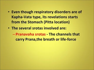 Even though respiratory disorders are of Kapha-Vata type, its revelations starts from the Stomach (Pitta location) The several srotas involved are: Pranavaha srotas  - The channels that carry Prana,the breath or life-force 