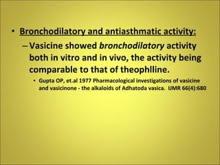 Bronchodilatory and antiasthmatic activity: Vasicine showed  bronchodilatory  activity both in vitro and in vivo, the activity being comparable to that of theophlline. Gupta OP, et.al 1977 Pharmacological investigations of vasicine and vasicinone - the alkaloids of Adhatoda vasica.  IJMR 66(4):680 