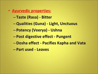 Ayurvedic properties: Taste (Rasa) - Bitter Qualities (Guna) - Light, Unctuous Potency (Veerya) - Ushna Post digestive effect - Pungent Dosha effect - Pacifies Kapha and Vata Part used - Leaves 