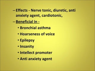 Effects - Nerve tonic, diuretic, anti anxiety agent, cardiotonic,  Beneficial in -   Bronchial asthma Hoarseness of voice Epilepsy Insanity Intellect promoter Anti anxiety agent 
