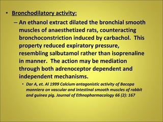 Bronchodilatory activity: An ethanol extract dilated the bronchial smooth muscles of anaesthetized rats, counteracting bronchoconstriction induced by carbachol.  This property reduced expiratory pressure, resembling salbutamol rather than isoprenaline in manner.  The action may be mediation through both adrenoceptor dependent and independent mechanisms. Dar A, et. Al 1999 Calcium antagonistic activity of Bacopa monniera on vascular and intestinal smooth muscles of rabbit and guinea pig. Journal of Ethnopharmacology 66 (2): 167 