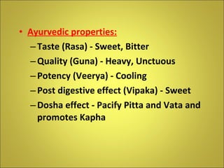 Ayurvedic properties: Taste (Rasa) - Sweet, Bitter Quality (Guna) - Heavy, Unctuous Potency (Veerya) - Cooling Post digestive effect (Vipaka) - Sweet Dosha effect - Pacify Pitta and Vata and promotes Kapha 