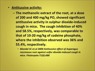Antitussive activity: The methanolic extract of the root, at a dose of 200 and 400 mg/kg PO, showed significant antitussive activity in sulphur dioxide-induced cough in mice.  The cough inhibition of 40% and 58.5%, respectively, was comparable to that of 10-20 mg/kg of codeine phosphate, where the inhibition observed was 36% and 55.4%, respectively. Mandal SC et.al 2000 Antitussive effect of Asparagus racemosus root against sulfur dioxide-induced cough in mice. Fitoterpaia 71(6):686 