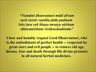 “ Namāmi dhanvantari mādi dēvam surā surair vandita pāda padmam  loke jara ruk bhaya mrutyu nāsham  dātaramēsham vividoushadēnām” I bow and humbly request Lord Dhanvantari, who is the embodiment of perfect health -- respected by great seers and evil people -- to remove old age, disease, fear and death through His divine presence in all natural herbal medicines.   