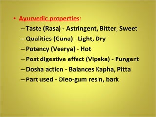 Ayurvedic properties : Taste (Rasa) - Astringent, Bitter, Sweet Qualities (Guna) - Light, Dry Potency (Veerya) - Hot Post digestive effect (Vipaka) - Pungent Dosha action - Balances Kapha, Pitta Part used - Oleo-gum resin, bark 
