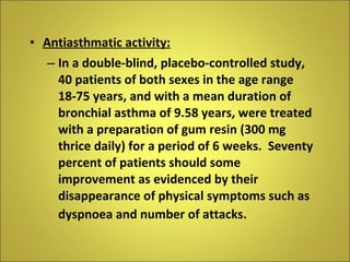 Antiasthmatic activity: In a double-blind, placebo-controlled study, 40 patients of both sexes in the age range 18-75 years, and with a mean duration of bronchial asthma of 9.58 years, were treated with a preparation of gum resin (300 mg thrice daily) for a period of 6 weeks.  Seventy percent of patients should some improvement as evidenced by their disappearance of physical symptoms such as dyspnoea and number of attacks.   
