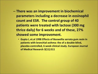 There was an improvement in biochemical parameters including a decrease in eosinophil count and ESR.  The control group of 40 patients were treated with lactose (300 mg thrice daily) for 6 weeks and of these, 27% showed some improvement. Gupta I, et.al 1998 Effects of Boswellia serrata gum resin in patients with bronchial asthma: the of a double-blind, placebo-controlled, 6 week clinical study. European Journal of Medical Research 3(11):511 