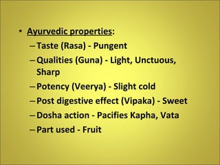 Ayurvedic properties : Taste (Rasa) - Pungent Qualities (Guna) - Light, Unctuous, Sharp Potency (Veerya) - Slight cold Post digestive effect (Vipaka) - Sweet Dosha action - Pacifies Kapha, Vata Part used - Fruit 