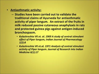 Antiasthmatic activity: Studies have been carried out to validate the traditional claims of Ayurveda for antiasthmatic activity of piper longum.  An extract of the fruits in milk reduced passive cutaneous anaphylaxis in rats and protected guinea pigs against antigen-induced bronchospasm. Kulashreshta VK et. al. 1969 A study of central stimulant effect of Piper longum, Indian Journal of Pharmacology 1(2):8 Kulashreshta VK et.al. 1971 Analysis of central stimulant activity of Piper longum. Journal of Research into Indian Medicine 6(1):17 