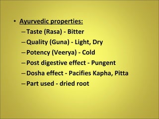 Ayurvedic properties: Taste (Rasa) - Bitter Quality (Guna) - Light, Dry Potency (Veerya) - Cold Post digestive effect - Pungent Dosha effect - Pacifies Kapha, Pitta Part used - dried root 
