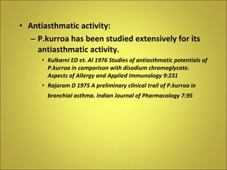 Antiasthmatic activity: P.kurroa has been studied extensively for its antiasthmatic activity. Kulkarni ED et. Al 1976 Studies of antiasthmatic potentials of P.kurroa in comparison with disodium chromoglycate. Aspects of Allergy and Applied Immunology 9:231 Rajaram D 1975 A preliminary clinical trail of P.kurroa in bronchial asthma. Indian Journal of Pharmacology 7:95   