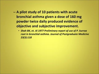 A pilot study of 10 patients with acute bronchial asthma given a dose of 160 mg powder twice daily produced evidence of objective and subjective improvement. Shah BK, et. Al 1977 Preliminary report of use of P. kurroa root in bronchial asthma. Journal of Postgraduate Medicine 23(3):118 