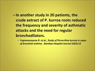 In another study in 20 patients, the crude extract of P. kurroa roots reduced the frequency and severity of asthmatic attacks and the need for regular bronchodilators. Yegnanarayana R. et.al., Study of Picrorrhiza kurroa in cases of bronchial asthma.  Bombay Hospital Journal 24(2):15 