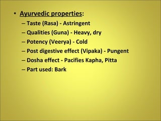 Ayurvedic properties : Taste (Rasa) - Astringent Qualities (Guna) - Heavy, dry Potency (Veerya) - Cold Post digestive effect (Vipaka) - Pungent Dosha effect - Pacifies Kapha, Pitta Part used: Bark 
