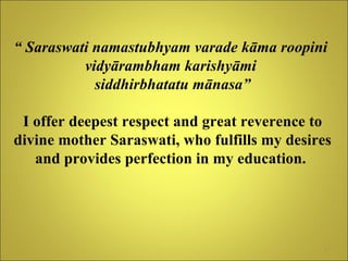“  Saraswati namastubhyam varade kāma roopini  vidyārambham karishyāmi  siddhirbhatatu mānasa” I offer deepest respect and great reverence to divine mother Saraswati, who fulfills my desires and provides perfection in my education.   