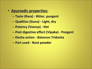 Ayurvedic properties: Taste (Rasa) - Bitter, pungent Qualities (Guna) - Light, dry Potency (Veerya) - Hot Post digestive effect (Vipaka) - Pungent Dosha action - Balances Tridosha Part used - Root powder 