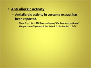 Anti allergic activity : Antiallergic activity in curcuma extract has been reported. Yano S. et. Al. 1996 Proceedings of the 2nd International Congress on Phytomedicine, Munich, September 11-14. 