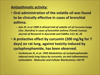 Antiasthmatic activity: Oral administration of the volatile oil was found to be clinically effective in cases of bronchial asthma. Jain JP, et al 1990 A clinical trail of volatile oil of Curcuma longa Linn. (haridra) in cases of bronchial asthma (Tamak Swasa). Journal of Research in Ayurveda and Siddha 11(1-4): 20 A protective effect by curcumin (200 mg/kg for 7 days) on rat lung, against toxicity induced by cyclophosphamide, has been observed. Venkatesan N, et.al. 1995 Modulation of cyclophosphamide-induced early lung injury by curcumin, an anti-inflammatory antioxidant.  Molecular and Cellular Biochemistry 142:79 