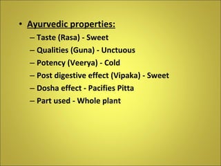Ayurvedic properties: Taste (Rasa) - Sweet Qualities (Guna) - Unctuous Potency (Veerya) - Cold Post digestive effect (Vipaka) - Sweet Dosha effect - Pacifies Pitta Part used - Whole plant 