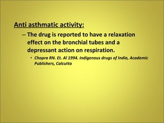 Anti asthmatic activity: The drug is reported to have a relaxation effect on the bronchial tubes and a depressant action on respiration. Chopra RN. Et. Al 1994. Indigenous drugs of India, Academic Publishers, Calcutta 