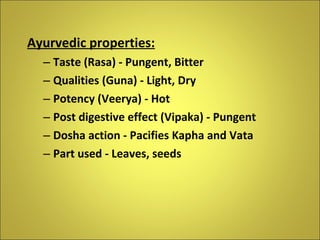 Ayurvedic properties: Taste (Rasa) - Pungent, Bitter Qualities (Guna) - Light, Dry Potency (Veerya) - Hot Post digestive effect (Vipaka) - Pungent Dosha action - Pacifies Kapha and Vata Part used - Leaves, seeds 