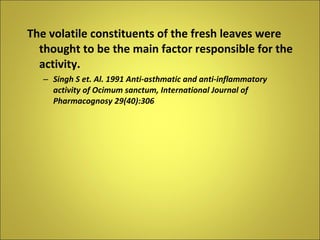 The volatile constituents of the fresh leaves were thought to be the main factor responsible for the activity. Singh S et. Al. 1991 Anti-asthmatic and anti-inflammatory activity of Ocimum sanctum, International Journal of Pharmacognosy 29(40):306 