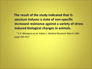 The result of the study indicated that O. sanctum induces a state of non-specific increased resistance against a variety of stress induced biological changes in animals. “  K.P. Bhargava et.al. Indian J. Medical Research March 1981 page 443-451” 
