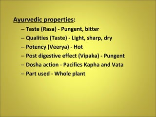 Ayurvedic properties : Taste (Rasa) - Pungent, bitter Qualities (Taste) - Light, sharp, dry Potency (Veerya) - Hot Post digestive effect (Vipaka) - Pungent Dosha action - Pacifies Kapha and Vata Part used - Whole plant 