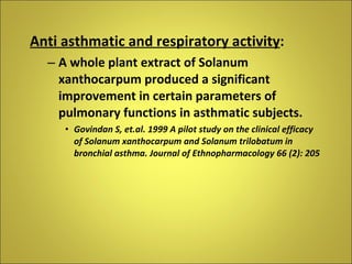 Anti asthmatic and respiratory activity : A whole plant extract of Solanum xanthocarpum produced a significant improvement in certain parameters of pulmonary functions in asthmatic subjects. Govindan S, et.al. 1999 A pilot study on the clinical efficacy of Solanum xanthocarpum and Solanum trilobatum in bronchial asthma. Journal of Ethnopharmacology 66 (2): 205 