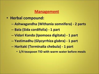 Management Herbal compound: Ashwagandha (Withania somnifera) - 2 parts Bala (Sida cordifolia) - 1 part Vidari Kanda (Ipomoea digitata) - 1 part Yastimadhu (Glycyrrhiza glabra) - 1 part Haritaki (Terminalia chebula) - 1 part 1/4 teaspoon TID with warm water before meals 