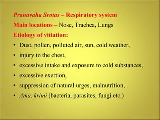 Pranavaha Srotas  – Respiratory system Main locations –  Nose, Trachea, Lungs Etiology of vitiation:   Dust, pollen, polluted air, sun, cold weather, injury to the chest,  excessive intake and exposure to cold substances, excessive exertion, suppression of natural urges, malnutrition,  Ama,   krimi  (bacteria, parasites, fungi etc.) 