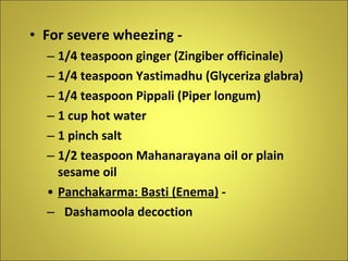 For severe wheezing - 1/4 teaspoon ginger (Zingiber officinale) 1/4 teaspoon Yastimadhu (Glyceriza glabra) 1/4 teaspoon Pippali (Piper longum) 1 cup hot water  1 pinch salt 1/2 teaspoon Mahanarayana oil or plain sesame oil Panchakarma: Basti (Enema)  - Dashamoola decoction 