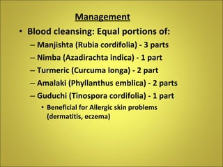 Management Blood cleansing: Equal portions of: Manjishta (Rubia cordifolia) - 3 parts Nimba (Azadirachta indica) - 1 part  Turmeric (Curcuma longa) - 2 part Amalaki (Phyllanthus emblica) - 2 parts Guduchi (Tinospora cordifolia) - 1 part Beneficial for Allergic skin problems (dermatitis, eczema) 