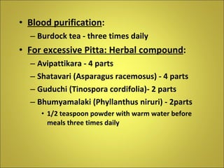 Blood purification : Burdock tea - three times daily For excessive Pitta: Herbal compound : Avipattikara - 4 parts Shatavari (Asparagus racemosus) - 4 parts Guduchi (Tinospora cordifolia)- 2 parts Bhumyamalaki (Phyllanthus niruri) - 2parts 1/2 teaspoon powder with warm water before meals three times daily 