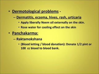 Dermotological problems  -  Dermatitis, eczema, hives, rash, urticaria Apply liberally Neem oil externally on the skin. Rose water for cooling effect on the skin Panchakarma:   Raktamokshana  (Blood letting / blood donation): Donate 1/2 pint or 100  cc blood to blood bank. 