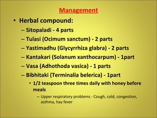 Management Herbal compound:  Sitopaladi - 4 parts Tulasi (Ocimum sanctum) - 2 parts Yastimadhu (Glycyrrhiza glabra) - 2 parts Kantakari (Solanum xanthocarpum) - 1part Vasa (Adhothoda vasica) - 1 parts Bibhitaki (Terminalia belerica) - 1part  1/2 teaspoon three times daily with honey before meals Upper respiratory problems - Cough, cold, congestion, asthma, hay fever 
