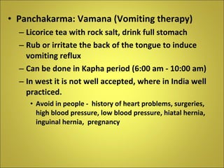 Panchakarma: Vamana (Vomiting therapy) Licorice tea with rock salt, drink full stomach Rub or irritate the back of the tongue to induce vomiting reflux Can be done in Kapha period (6:00 am - 10:00 am) In west it is not well accepted, where in India well practiced. Avoid in people -  history of heart problems, surgeries, high blood pressure, low blood pressure, hiatal hernia, inguinal hernia,  pregnancy  
