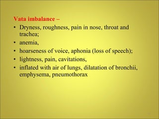 Vata imbalance –   Dryness, roughness, pain in nose, throat and trachea;  anemia,  hoarseness of voice, aphonia (loss of speech);  lightness, pain, cavitations,  inflated with air of lungs, dilatation of bronchii, emphysema, pneumothorax  