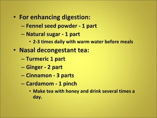 For enhancing digestion: Fennel seed powder - 1 part Natural sugar - 1 part 2-3 times daily with warm water before meals Nasal decongestant tea: Turmeric 1 part Ginger - 2 part Cinnamon - 3 parts Cardamom - 1 pinch Make tea with honey and drink several times a day. 