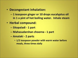 Decongestant inhalation: 1 teaspoon ginger or 10 drops eucalyptus oil in 1 a pint of hot boiling water.  Inhale steam Herbal compound: Sitopaladi - 1 part Mahasudarshan choorna - 1 part Amalaki - 2 parts 1/2 teaspoon powder with warm water before meals, three times daily 