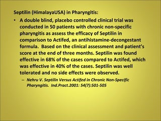 Septilin (HimalayaUSA) in Pharyngitis: A double blind, placebo controlled clinical trial was conducted in 50 patients with chronic non-specific pharyngitis as assess the efficacy of Septilin in comparison to Actifed, an antihistamine-decongestant formula.  Based on the clinical assessment and patient’s score at the end of three months. Septilin was found effective in 68% of the cases compared to Actifed, which was effective in 40% of the cases. Septilin was well tolerated and no side effects were observed. Nehru V. Septilin Versus Actifed in Chronic Non-Specific Pharyngitis.  Ind.Pract.2001: 54(7):501-505 