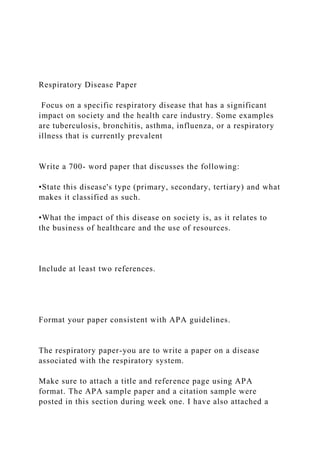 Respiratory Disease Paper
Focus on a specific respiratory disease that has a significant
impact on society and the health care industry. Some examples
are tuberculosis, bronchitis, asthma, influenza, or a respiratory
illness that is currently prevalent
Write a 700- word paper that discusses the following:
•State this disease's type (primary, secondary, tertiary) and what
makes it classified as such.
•What the impact of this disease on society is, as it relates to
the business of healthcare and the use of resources.
Include at least two references.
Format your paper consistent with APA guidelines.
The respiratory paper-you are to write a paper on a disease
associated with the respiratory system.
Make sure to attach a title and reference page using APA
format. The APA sample paper and a citation sample were
posted in this section during week one. I have also attached a
 