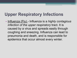 Upper Respiratory Infections
• Influenza (Flu) - Influenza is a highly contagious
infection of the upper respiratory tract. It is
caused by a virus and spreads easily through
coughing and sneezing. Influenza can lead to
pneumonia and death, and is responsible for
epidemics that occur almost every winter.
 