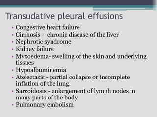 Transudative pleural effusions
• Congestive heart failure
• Cirrhosis - chronic disease of the liver
• Nephrotic syndrome
• Kidney failure
• Myxoedema- swelling of the skin and underlying
tissues
• Hypoalbuminemia
• Atelectasis - partial collapse or incomplete
inflation of the lung.
• Sarcoidosis - enlargement of lymph nodes in
many parts of the body
• Pulmonary embolism
 