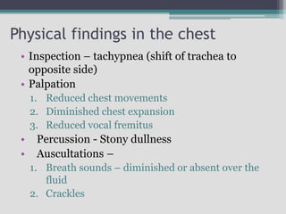 Physical findings in the chest
• Inspection – tachypnea (shift of trachea to
opposite side)
• Palpation
1. Reduced chest movements
2. Diminished chest expansion
3. Reduced vocal fremitus
• Percussion - Stony dullness
• Auscultations –
1. Breath sounds – diminished or absent over the
fluid
2. Crackles
 